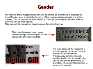 The majority of my magazines readers will be female, as the models in the pictures
are all female, most importantly the cover of the magazine has an image of a girl on
her own. This represents the independence of the girl and intrigues females more as
there is no overpowering men.
Also some of the magazines cover lines are feminine. Such as:
This cover line could mean many
different things, however gives off the
impression of a fashion article.
The main article of the magazine is
an interview with an up and coming
female rock band member.
This is a very feminine interest,
females tend to be interested in the
secrets and deeper personality of
their idols, whereas males tend not to
show much interest.
GenderGender
 