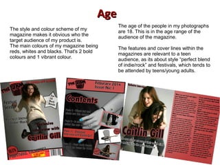AgeAge
The style and colour scheme of my
magazine makes it obvious who the
target audience of my product is.
The main colours of my magazine being
reds, whites and blacks. That's 2 bold
colours and 1 vibrant colour.
The age of the people in my photographs
are 18. This is in the age range of the
audience of the magazine.
The features and cover lines within the
magazines are relevant to a teen
audience, as its about style “perfect blend
of indie/rock” and festivals, which tends to
be attended by teens/young adults.
 