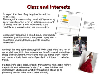 Class and interestsClass and interests
I'd expect the class of my target audience to be
middle class.
The magazine is reasonably priced at £3 (due to my
survey results) which is not an extortionate amount
of money to expect a teen to be able to spare
monthly for a magazine they are interested in.
Because my magazine is based around individuality
and creating an appearance that you're happy with, I
think this is what middle class people would be
interested in.
Although this may seem stereotypical, lower class teens tend not to
put much thought into their appearance, therefore wearing whatever is
cheap and convienient, which some may say makes them “chavvy”
and stereotypically these kinds of people do not listen to rock/indie
music.
If a teen were upper class, or came from a family with a lot of money,
they would tend to be more “snobby” and dress in labels and
impressively, which is not what my magazine is about, as its
promoting women to be able to dress casually.
 