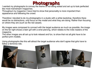 PhotographsPhotographsI wanted my photographs to convey the theme of not being edited and set up to look perfected
like most mainstream magazines.
Throughout my magazine I have tried to show that personality is more important than
appearance and following the crowd.
Therefore I decided to do my photographs in a studio with a white backdrop, therefore there
would be no distractions, only focus on the model and what they are doing. Rather than focusing
on where they are (such as the red carpet).
My images were composed to connect with the target audience as much as possible, the image
on the far right shows a teen girl with a wrist piercing, which relates to the indie readers of the
magazine.
The other images are all set up to look relaxed and fun, to show that not all girls have to be
perfect prim models.
Using photographs like this will attract the target audience who don't agree that girls have to
follow a feminine role.
 