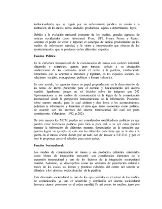 institucionalizada que se regula por un ordenamiento jurídico en cuanto a la 
institución de los medio como unidades productivas sujetas a determinadas leyes. 
Debido a la evolución mercantil constante de los medios, grandes agencias de 
noticias occidentales como Associated Press, UPI, France Presse y Reuter, 
ostentan el poder de crear e imponer el concepto de noticia predominante en los 
medios de información mundial, y la visión e interpretación que ofrecen de los 
acontecimientos que se producen en los diferentes espacios. 
Función Política: 
En la estructura transnacional de la comunicación de masas con carácter industrial, 
oligopolio y asimétrico, genera gran impacto debido a su circulación 
unidireccional de los contenidos desde el centro a la periferia, estableciendo 
estructuras que se orientan a introducir y legitimar, en los espacios sociales, las 
relaciones sociales, concepciones políticas y formas culturales. 
En este sentido, las agencias tienen un papel preponderante en la determinación de 
los temas de interés preferente para el dominio y funcionamiento del sistema 
mundial. Igualmente, juegan un rol decisivo sobre las imágenes que 242 
Aproximaciones a los medios de comunicación en la lógica de la comunicación 
internacional desde la perspectiva latinoamericana de la información. Poseemos 
sobre nuestro mundo, para lo cual .definen y dan forma a los acontecimientos, 
polarizan la información y fomentan el statu quo, tanto económico como político, 
de acuerdo con los intereses del sistema transnacional, del cual son parte 
constituyente. (Murciano, 1992, p.202). 
De esta manera los MCM pueden ser considerados modificadores políticos ya que 
pueden crear tendencias políticas para bien o para mal, a su vez estos pueden 
manejar la información de diferentes maneras dependiendo de la sensación que 
quieran lograr un ejemplo de esto son las diferentes coberturas que se le dan a la 
guerra en el medio oriente donde por un lado dan de invasor a E.E.U.U. y por el 
otro lo proponen como el salvador para estos países. 
Función Sociocultural: 
Los medios de comunicación de masas y sus productos culturales .entendidos 
como bienes de intercambio mercantil- son considerados elementos de la 
expansión transnacional y uno de los factores de la integración sociocultural 
mundial. Asimismo, se desempeñan como los vehículos de penetración cultural a 
través de los cuales las formas y prácticas culturales del centro del sistema se 
difunden a los sistemas socioculturales de la periferia. 
Esta dimensión sociocultural es uno de los ejes centrales en el actuar de los medios 
de comunicación, ya que el desarrollo y ampliación del sistema sociocultural 
favorece ciertos consensos en el orden mundial. Es así como, los medios, junto con 
 