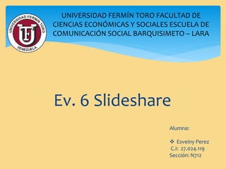 Ev. 6 Slideshare
UNIVERSIDAD FERMÍN TORO FACULTAD DE
CIENCIAS ECONÓMICAS Y SOCIALES ESCUELA DE
COMUNICACIÓN SOCIAL BARQUISIMETO – LARA
Alumna:
 Esveiny Perez
C.I: 27.024.119
Sección: N712
 
