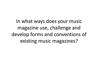 In what ways does your music magazine use, challenge and develop forms and conventions of existing music magazines? 