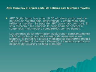 ABC lanza hoy el primer portal de noticias para teléfonos móviles ABC Digital lanza hoy a las 19:30 el primer portal web de noticias de nuestro país, desarrollado y optimizado para teléfonos móviles. Se trata de iABC (www.iabc.com.py). El sitio ofrecerá a los usuarios la posibilidad de acceder a contenidos multimedia y compartirlos con los demás. Los soportes de la información evolucionan constantemente y ABC encontró una nueva manera de acercarse a sus lectores. El portal fue creado mediante la plataforma mobc3 (Mobile Content & Comerce Channel). La misma cuenta con millones de usuarios en todo el mundo.  