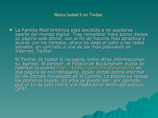 Reina Isabel II en Twitter  La Familia Real británica está decidida a no quedarse aparte del mundo digital. Tras remodelar hace pocos meses su página web oficial, con el fin de hacerla más atractiva y acorde con los tiempos, ahora ha dado el salto a las redes sociales, en concreto a una de las más populares en Internet, Twitter.  El Twitter de Isabel II recogerá, entre otras informaciones, su agenda. Al parecer, el Palacio de Buckingham acaba de habilitar la cuenta  http://twitter.com/britishmonarchy  en esa página de microblogging, desde donde podrá informar de las últimas novedades de la Corona. La página ya recoge los primeros tweets. En ellos se puede leer, por ejemplo, que el 14 de julio habrá una fiesta en el jardín del palacio. (EFE) 