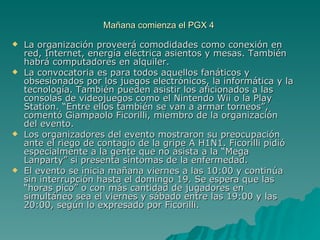 Mañana comienza el PGX 4  La organización proveerá comodidades como conexión en red, Internet, energía eléctrica asientos y mesas. También habrá computadores en alquiler.  La convocatoria es para todos aquellos fanáticos y obsesionados por los juegos electrónicos, la informática y la tecnología. También pueden asistir los aficionados a las consolas de videojuegos como el Nintendo Wii o la Play Station. “Entre ellos también se van a armar torneos”, comentó Giampaolo Ficorilli, miembro de la organización del evento.  Los organizadores del evento mostraron su preocupación ante el riego de contagio de la gripe A H1N1. Ficorilli pidió especialmente a la gente que no asista a la “Mega Lanparty” si presenta síntomas de la enfermedad.  El evento se inicia mañana viernes a las 10:00 y continúa sin interrupción hasta el domingo 19. Se espera que las “horas pico” o con más cantidad de jugadores en simultáneo sea el viernes y sábado entre las 19:00 y las 20:00, según lo expresado por Ficorilli.  