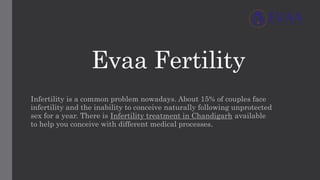 Evaa Fertility
Infertility is a common problem nowadays. About 15% of couples face
infertility and the inability to conceive naturally following unprotected
sex for a year. There is Infertility treatment in Chandigarh available
to help you conceive with different medical processes.
 