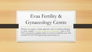 Evaa Fertility &
Gynaecology Centre
Whether you require a simple approach, such as ovulation induction ,
or more complex infertility treatment in chandigarh, such as IVF .
EVAA provide the complete basket of services in infertility care. This
includes IUI, IVF, ICSI, laparoscopy, hysteroscopy, etc.
 