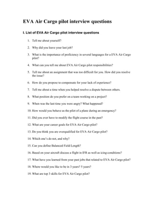 EVA Air Cargo pilot interview questions

I. List of EVA Air Cargo pilot interview questions

   1. Tell me about yourself?

   2. Why did you leave your last job?

   3. What is the importance of proficiency in several languages for a EVA Air Cargo
      pilot?

   4. What can you tell me about EVA Air Cargo pilot responsibilities?

   5. Tell me about an assignment that was too difficult for you. How did you resolve
      the issue?

   6. How do you propose to compensate for your lack of experience?

   7. Tell me about a time when you helped resolve a dispute between others.

   8. What position do you prefer on a team working on a project?

   9. When was the last time you were angry? What happened?

   10. How would you behave as the pilot of a plane during an emergency?

   11. Did you ever have to modify the flight course in the past?

   12. What are your career goals for EVA Air Cargo pilot?

   13. Do you think you are overqualified for EVA Air Cargo pilot?

   14. Which one’s do not, and why?

   15. Can you define Balanced Field Length?

   16. Based on your aircraft discuss a flight in IFR as well as icing-conditions?

   17. What have you learned from your past jobs that related to EVA Air Cargo pilot?

   18. Where would you like to be in 3 years? 5 years?

   19. What are top 3 skills for EVA Air Cargo pilot?
 