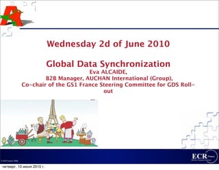 Wednesday 2d of June 2010

                            Global Data Synchronization
                                           Eva ALCAIDE,
                            B2B Manager, AUCHAN International (Group),
                    Co-chair of the GS1 France Steering Committee for GDS Roll-
                                                out




© ECR France 2009


 четверг, 10 июня 2010 г.
 