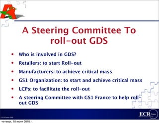 A Steering Committee To
                           roll-out GDS
                   Who is involved in GDS?
                   Retailers: to start Roll-out
                   Manufacturers: to achieve critical mass
                   GS1 Organization: to start and achieve critical mass
                   LCPs: to facilitate the roll-out
                   A steering Committee with GS1 France to help roll-
                    out GDS

© ECR France 2009


 четверг, 10 июня 2010 г.
 