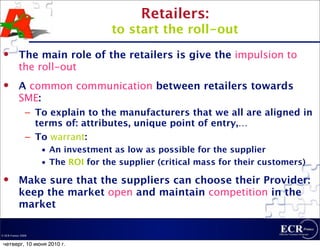 Retailers:
                                    to start the roll-out
          The main role of the retailers is give the impulsion to
           the roll-out
          A common communication between retailers towards
           SME:
                – To explain to the manufacturers that we all are aligned in
                  terms of: attributes, unique point of entry,…
                – To warrant:
                    • An investment as low as possible for the supplier
                    • The ROI for the supplier (critical mass for their customers)
          Make sure that the suppliers can choose their Provider:
           keep the market open and maintain competition in the
           market

© ECR France 2009


 четверг, 10 июня 2010 г.
 