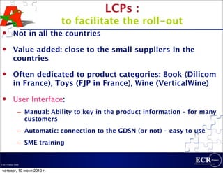LCPs :
                             to facilitate the roll-out
          Not in all the countries
          Value added: close to the small suppliers in the
           countries
          Often dedicated to product categories: Book (Dilicom
           in France), Toys (FJP in France), Wine (VerticalWine)
          User Interface:
                – Manual: Ability to key in the product information – for many
                  customers
                – Automatic: connection to the GDSN (or not) – easy to use
                – SME training


© ECR France 2009


 четверг, 10 июня 2010 г.
 