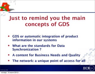Just to remind you the main
                          concepts of GDS

                    GDS or automatic integration of product
                     information in our systems
                    What are the standards for Data
                     Synchronization ?
                    A content for Business Needs and Quality
                    The network: a unique point of access for all

© ECR France 2009


 четверг, 10 июня 2010 г.
 