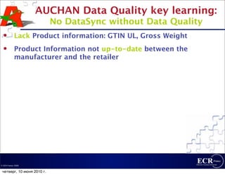 AUCHAN Data Quality key learning:
                            No DataSync without Data Quality
           Lack Product information: GTIN UL, Gross Weight
           Product Information not up-to-date between the
            manufacturer and the retailer




© ECR France 2009


 четверг, 10 июня 2010 г.
 