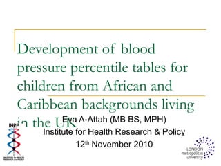 Development of blood
pressure percentile tables for
children from African and
Caribbean backgrounds living
in the UKEva A-Attah (MB BS, MPH)
Institute for Health Research & Policy
12th
November 2010
 