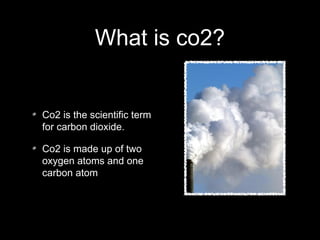 What is co2?
Co2 is the scientific term
for carbon dioxide.
Co2 is made up of two
oxygen atoms and one
carbon atom
 