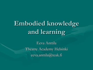 Embodied knowledge and learning Eeva Anttila Theatre Academy Helsinki [email_address] 
