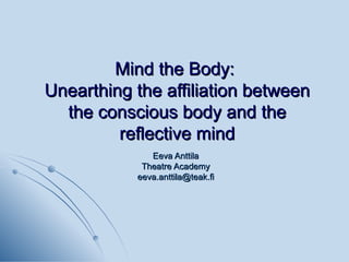 Mind the Body:  Unearthing the affiliation between the conscious body and the reflective mind Eeva Anttila Theatre Academy [email_address] 