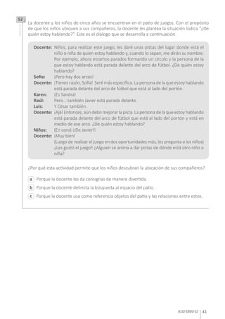 A02-EBRI-12 41
Porque la docente les da consignas de manera divertida.
Porque la docente delimita la búsqueda al espacio del patio.
Porque la docente usa como referencia objetos del patio y las relaciones entre estos.
a
c
b
La docente y los niños de cinco años se encuentran en el patio de juegos. Con el propósito
de que los niños ubiquen a sus compañeros, la docente les plantea la situación lúdica “¿De
quién estoy hablando?”. Este es el diálogo que se desarrolla a continuación.
¿Por qué esta actividad permite que los niños descubran la ubicación de sus compañeros?
52AA18_01_62
Docente:	 Niños, para realizar este juego, les daré unas pistas del lugar donde está el
niño o niña de quien estoy hablando y, cuando lo sepan, me dirán su nombre.
Por ejemplo, ahora estamos parados formando un círculo y la persona de la
que estoy hablando está parada delante del arco de fútbol. ¿De quién estoy
hablando?
Sofía: 	 ¡Pero hay dos arcos!
Docente:	 ¡Tienes razón, Sofía! Seré más específica. La persona de la que estoy hablando
está parada delante del arco de fútbol que está al lado del portón.
Karen:	 ¡Es Sandra!
Raúl: 	 Pero… también Javier está parado delante.
Luis: 	 Y César también.
Docente:	 ¡Ajá! Entonces, aún debo mejorar la pista. La persona de la que estoy hablando
está parada delante del arco de fútbol que está al lado del portón y está en
medio de ese arco. ¿De quién estoy hablando?
Niños:	 (En coro) ¡¡De Javier!!
Docente:	 ¡Muy bien!
	 (Luego de realizar el juego en dos oportunidades más, les pregunta a los niños)
¿Les gustó el juego? ¿Alguien se anima a dar pistas de dónde está otro niño o
niña?
 