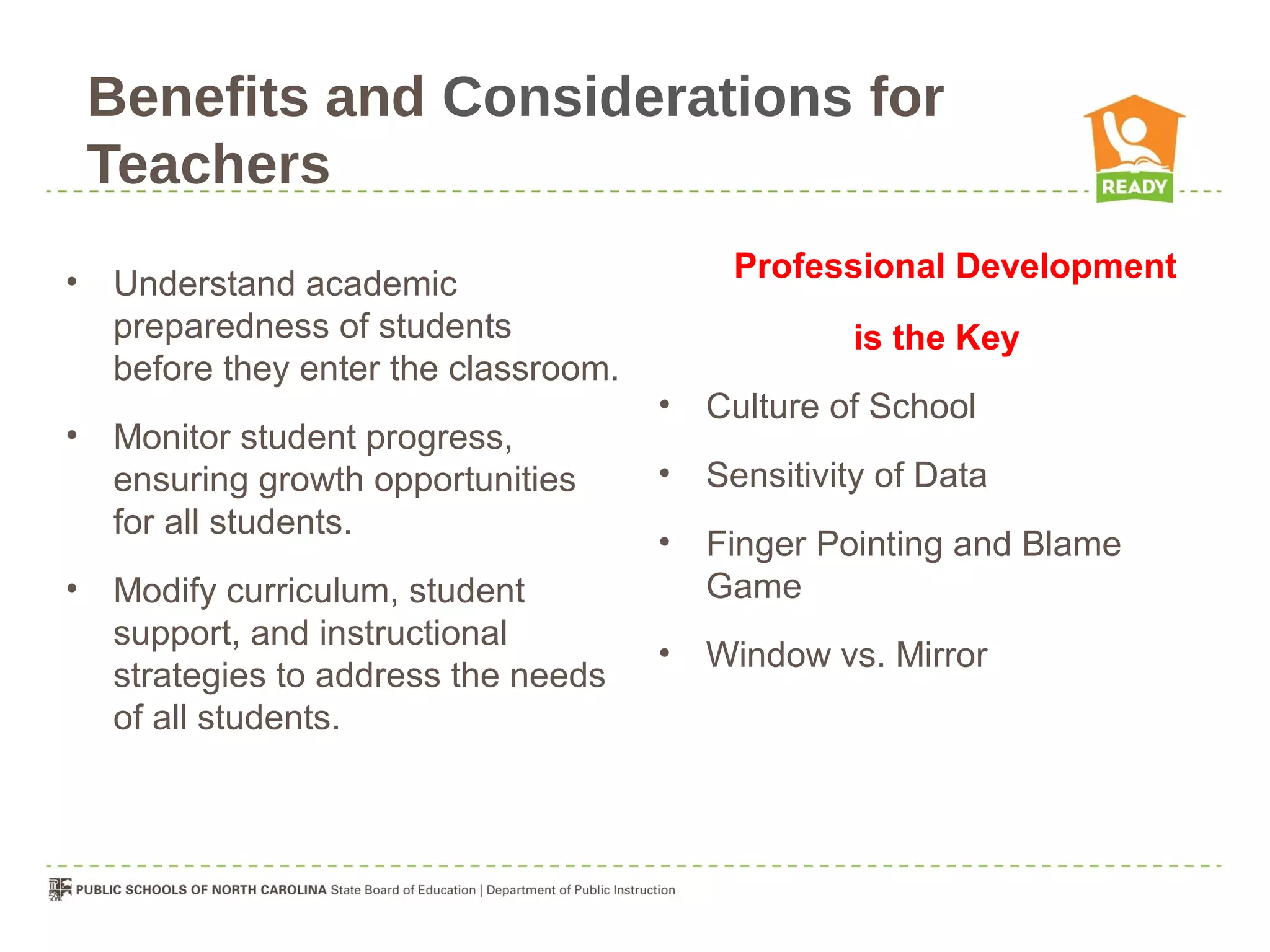 Benefits and Considerations for
    Teachers
•                                           Professional Development
    Understand academic
    preparedness of students                        is the Key
    before they enter the classroom.
                                       •   Culture of School
•   Monitor student progress,
    ensuring growth opportunities      •   Sensitivity of Data
    for all students.
                                       •   Finger Pointing and Blame
•   Modify curriculum, student             Game
    support, and instructional
                                       •   Window vs. Mirror
    strategies to address the needs
    of all students.
 