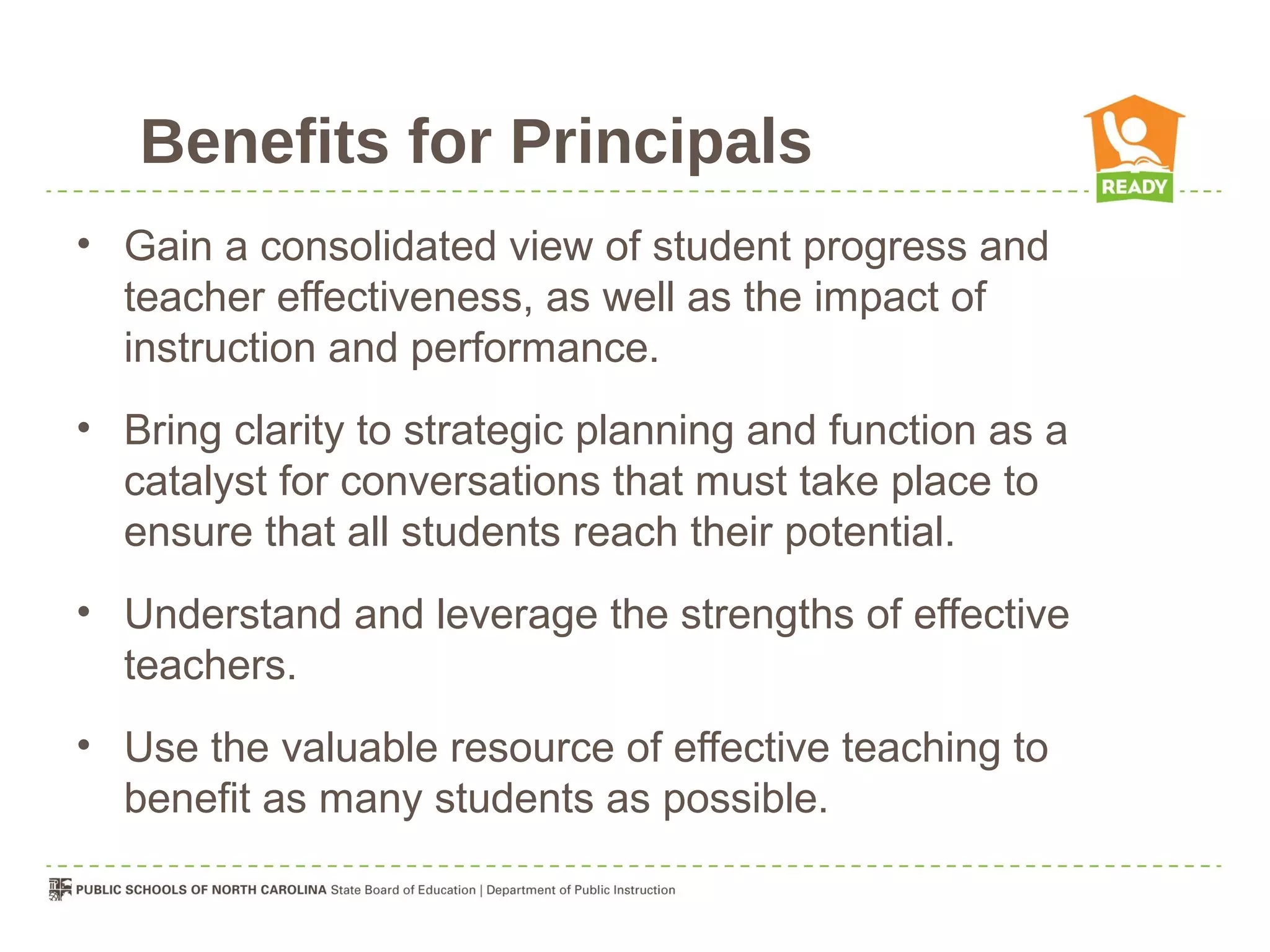 Benefits for Principals
• Gain a consolidated view of student progress and
  teacher effectiveness, as well as the impact of
  instruction and performance.
• Bring clarity to strategic planning and function as a
  catalyst for conversations that must take place to
  ensure that all students reach their potential.
• Understand and leverage the strengths of effective
  teachers.
• Use the valuable resource of effective teaching to
  benefit as many students as possible.
 