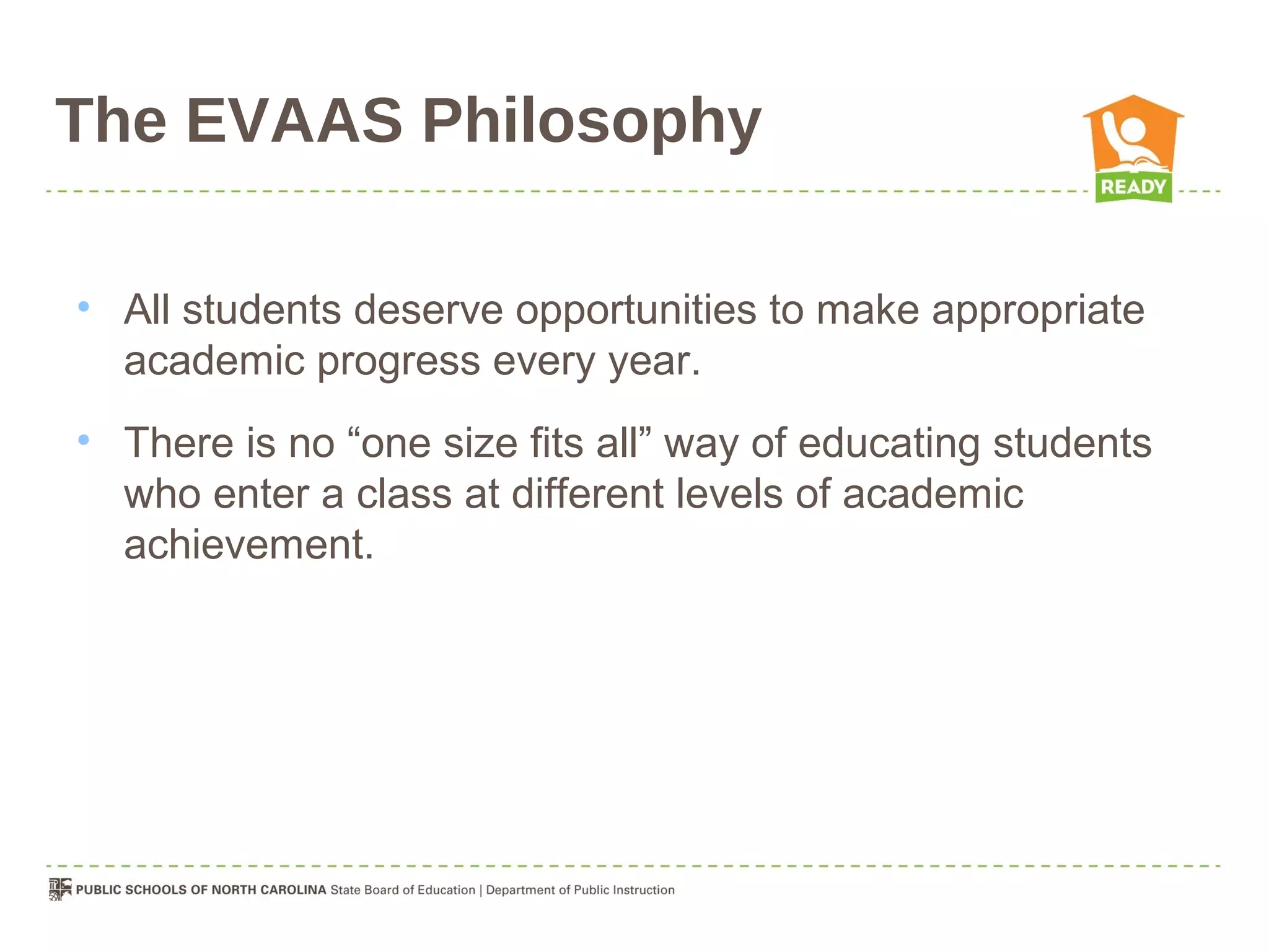 The EVAAS Philosophy

• All students deserve opportunities to make appropriate
  academic progress every year.
• There is no “one size fits all” way of educating students
  who enter a class at different levels of academic
  achievement.
 