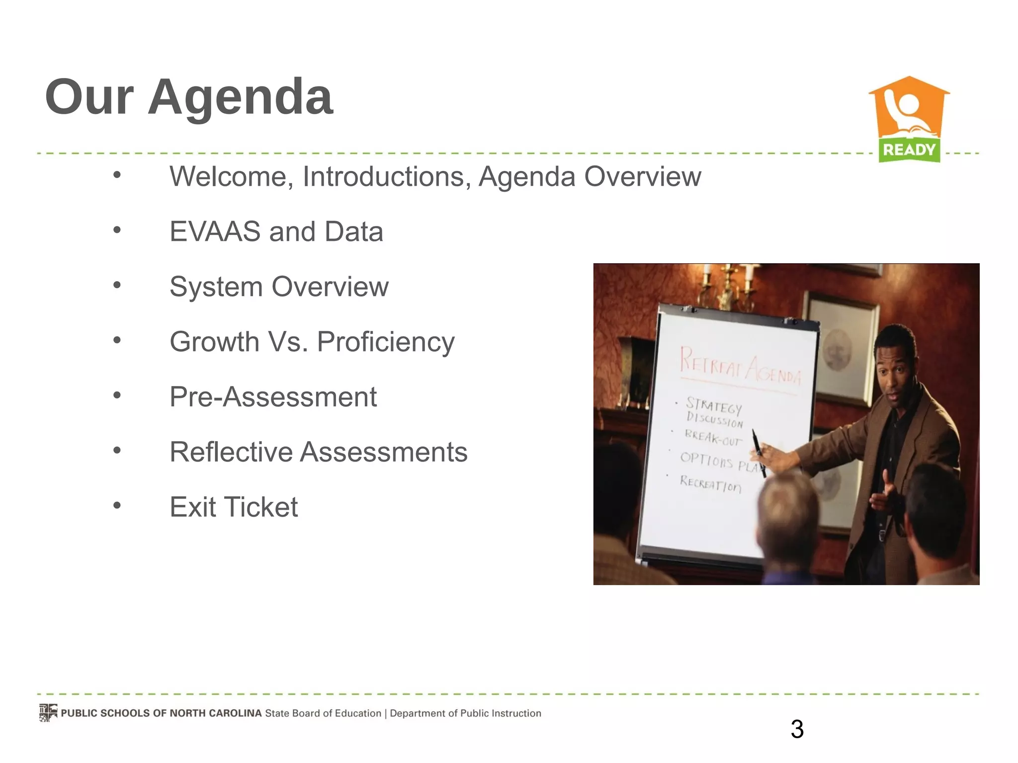 Our Agenda
  •   Welcome, Introductions, Agenda Overview
  •   EVAAS and Data
  •   System Overview
  •   Growth Vs. Proficiency
  •   Pre-Assessment
  •   Reflective Assessments
  •   Exit Ticket




                                                3
 
