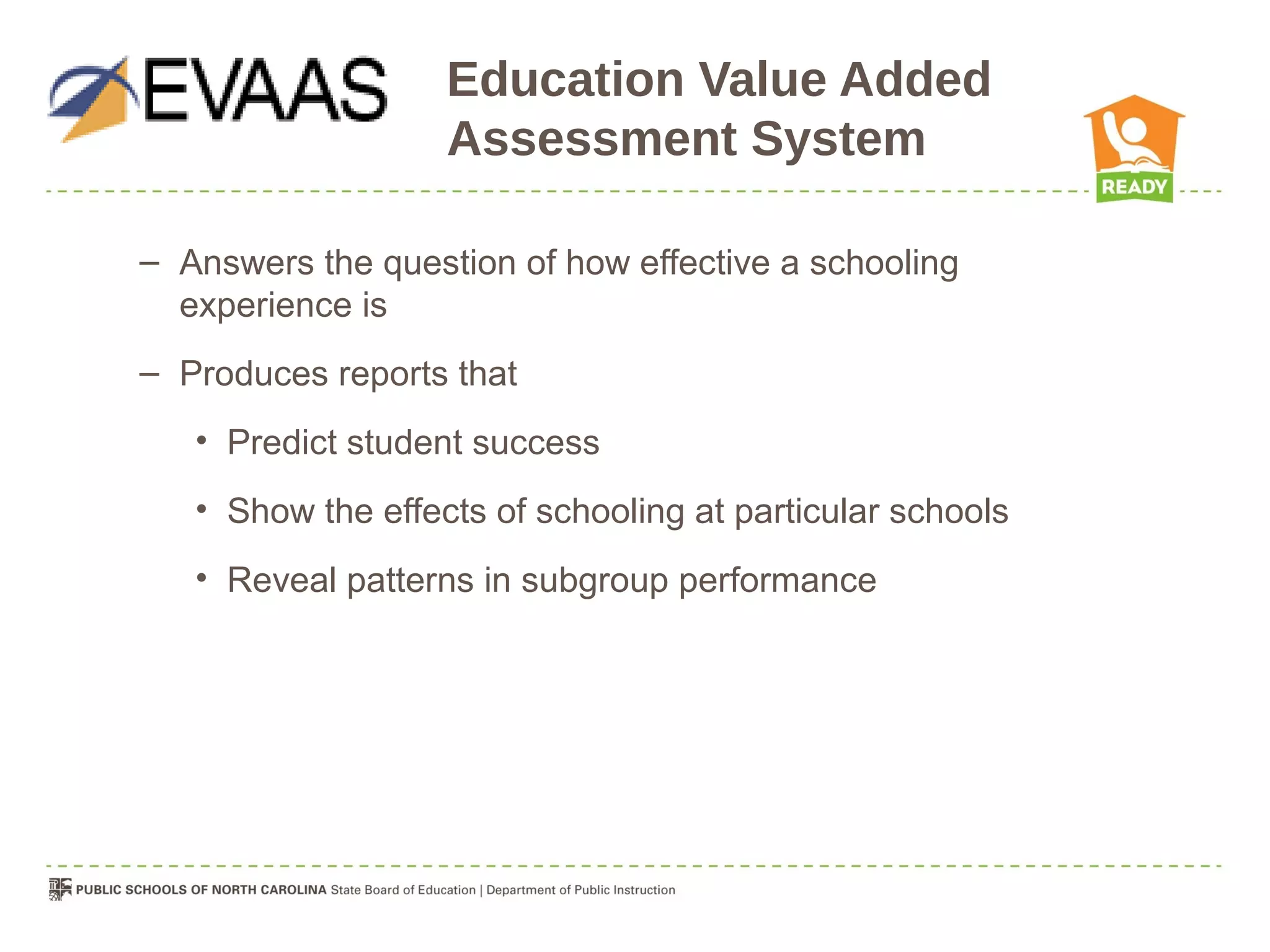 Education Value Added
                   Assessment System

– Answers the question of how effective a schooling
  experience is
– Produces reports that
   • Predict student success
   • Show the effects of schooling at particular schools
   • Reveal patterns in subgroup performance
 