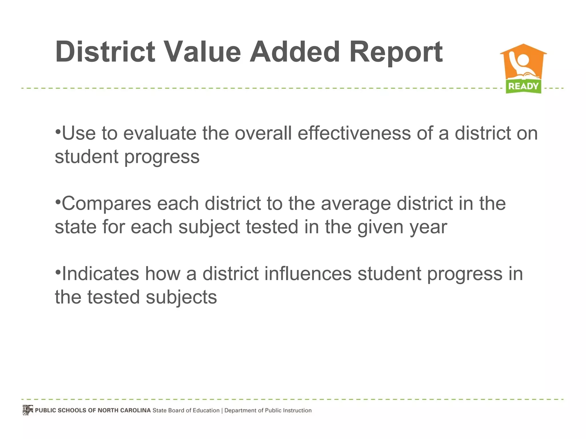 District Value Added Report

•Use to evaluate the overall effectiveness of a district on
student progress

•Compares each district to the average district in the
state for each subject tested in the given year

•Indicates how a district influences student progress in
the tested subjects
 