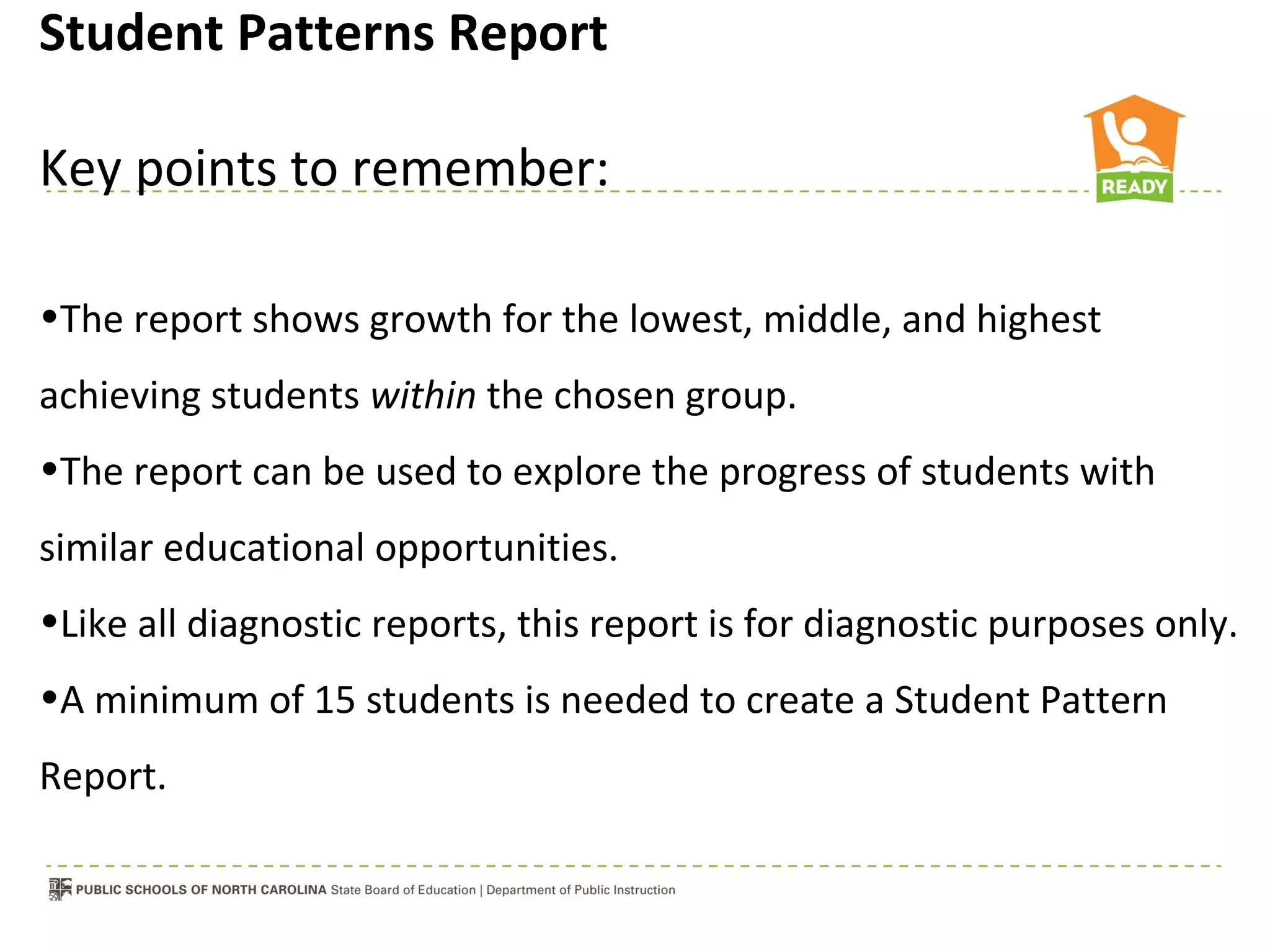 Student Patterns Report

Key points to remember:

•The report shows growth for the lowest, middle, and highest
achieving students within the chosen group.
•The report can be used to explore the progress of students with
similar educational opportunities.
•Like all diagnostic reports, this report is for diagnostic purposes only.
•A minimum of 15 students is needed to create a Student Pattern
Report.
 
