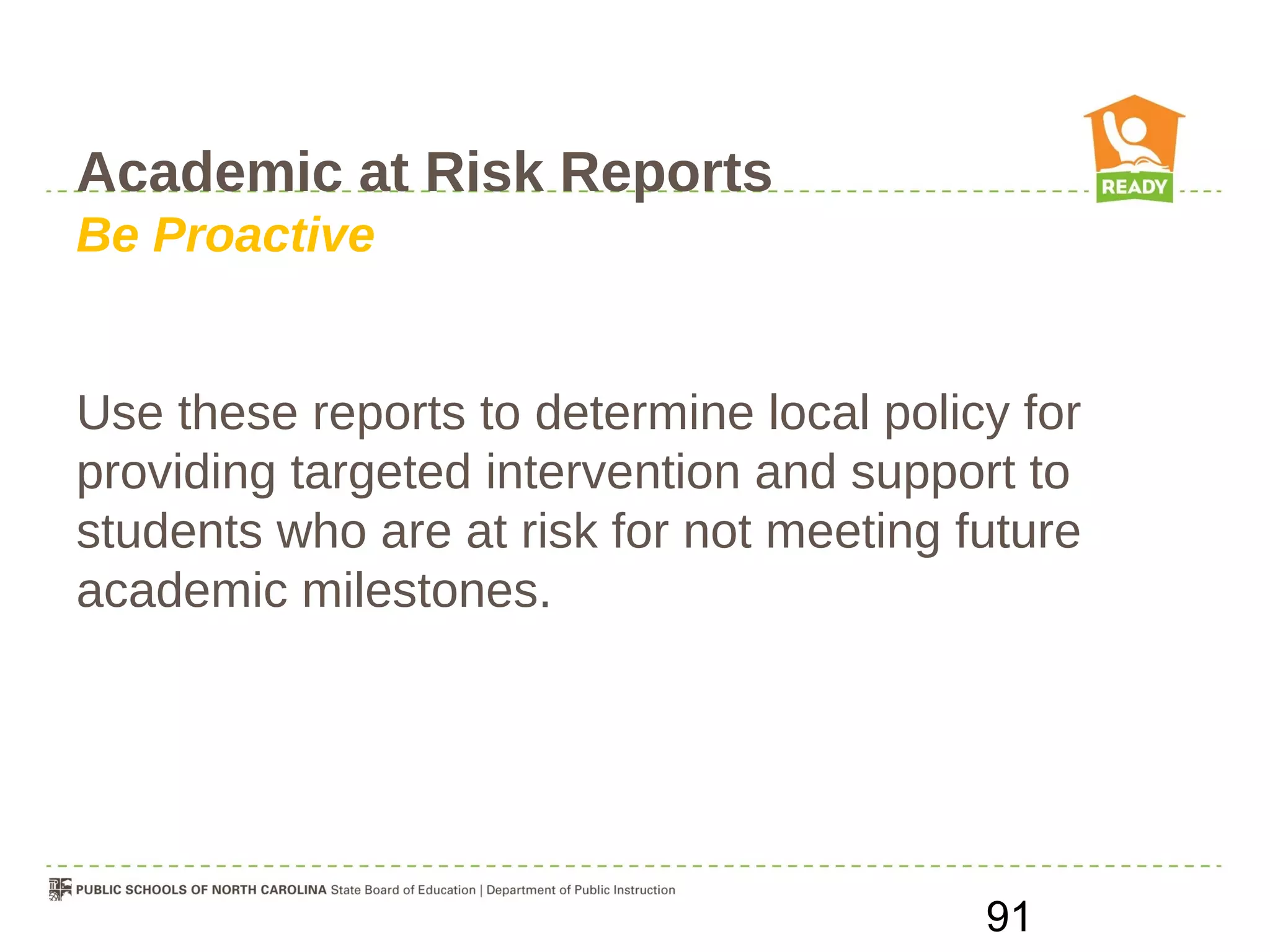 Academic at Risk Reports
Be Proactive


Use these reports to determine local policy for
providing targeted intervention and support to
students who are at risk for not meeting future
academic milestones.




                                          91
 