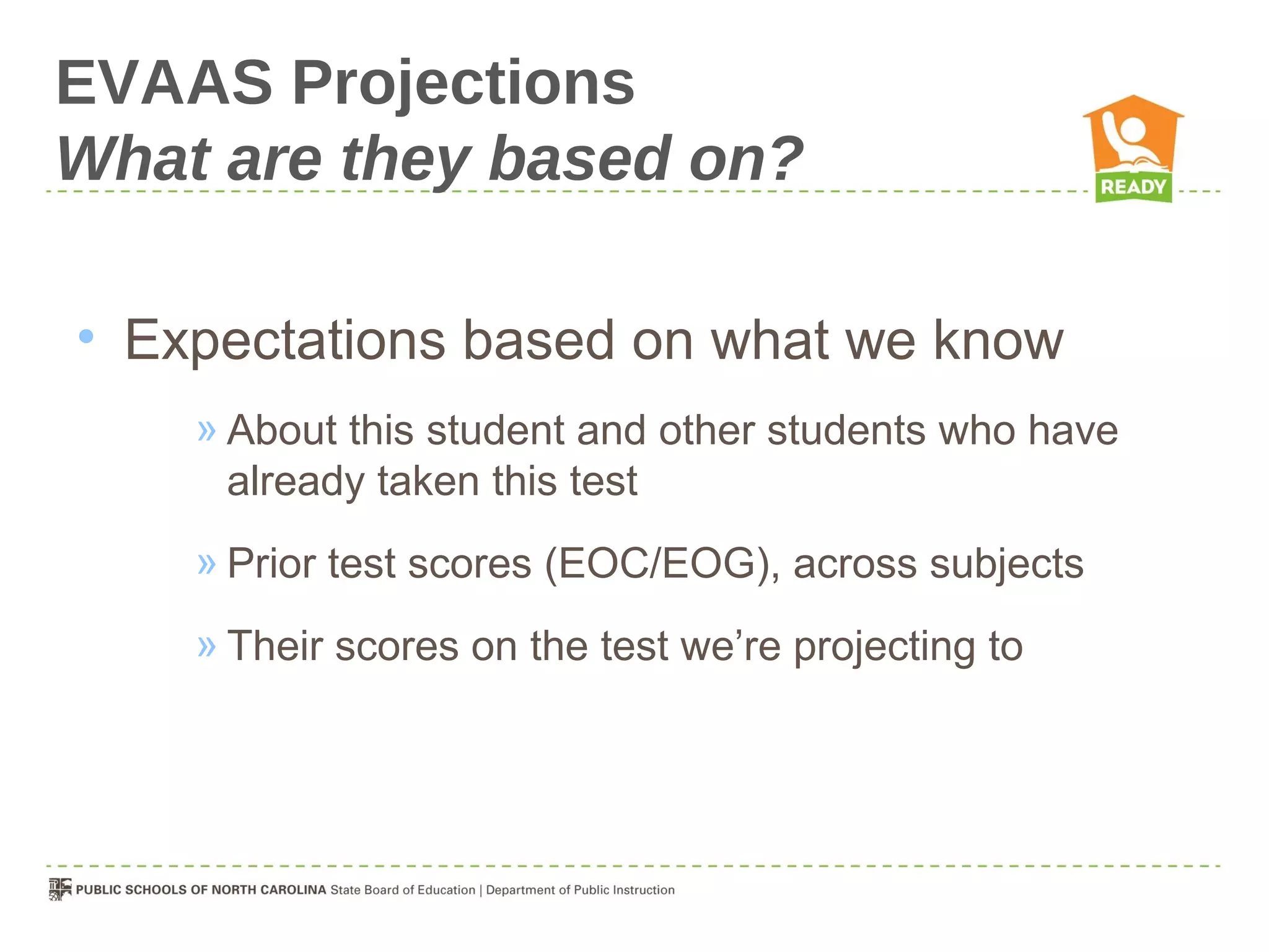 EVAAS Projections
What are they based on?

• Expectations based on what we know
    » About this student and other students who have
      already taken this test
    » Prior test scores (EOC/EOG), across subjects
    » Their scores on the test we’re projecting to
 