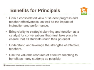 Benefits for Principals
• Gain a consolidated view of student progress and
  teacher effectiveness, as well as the impact of
  instruction and performance.
• Bring clarity to strategic planning and function as a
  catalyst for conversations that must take place to
  ensure that all students reach their potential.
• Understand and leverage the strengths of effective
  teachers.
• Use the valuable resource of effective teaching to
  benefit as many students as possible.
 