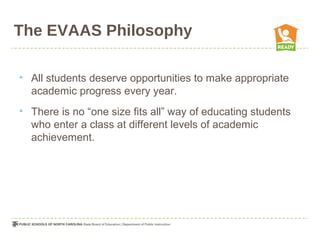 The EVAAS Philosophy

• All students deserve opportunities to make appropriate
  academic progress every year.
• There is no “one size fits all” way of educating students
  who enter a class at different levels of academic
  achievement.
 