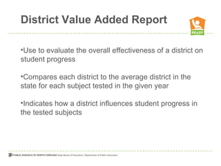 District Value Added Report

•Use to evaluate the overall effectiveness of a district on
student progress

•Compares each district to the average district in the
state for each subject tested in the given year

•Indicates how a district influences student progress in
the tested subjects
 