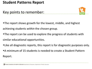 Student Patterns Report

Key points to remember:

•The report shows growth for the lowest, middle, and highest
achieving students within the chosen group.
•The report can be used to explore the progress of students with
similar educational opportunities.
•Like all diagnostic reports, this report is for diagnostic purposes only.
•A minimum of 15 students is needed to create a Student Pattern
Report.
 