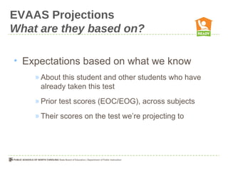 EVAAS Projections
What are they based on?

• Expectations based on what we know
    » About this student and other students who have
      already taken this test
    » Prior test scores (EOC/EOG), across subjects
    » Their scores on the test we’re projecting to
 