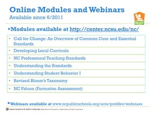 Online Modules and Webinars
Available since 6/2011

►Modules available at http://center.ncsu.edu/nc/
• Call for Change: An Overview of Common Core and Essential
  Standards
• Developing Local Curricula
• NC Professional Teaching Standards
• Understanding the Standards
• Understanding Student Behavior I
• Revised Bloom’s Taxonomy
• NC Falcon (Formative Assessment)


►Webinars available at www.ncpublicschools.org/acre/profdev/webinars
 