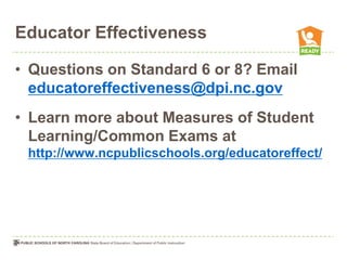 Educator Effectiveness

• Questions on Standard 6 or 8? Email
  educatoreffectiveness@dpi.nc.gov
• Learn more about Measures of Student
  Learning/Common Exams at
 http://www.ncpublicschools.org/educatoreffect/
 