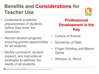 Benefits and Considerations for
  Teacher Use
• Understand academic                     Professional
  preparedness of students             Development is the
  before they enter the
                                              Key
  classroom.
                                  • Culture of School
• Monitor student progress,
  ensuring growth opportunities   • Sensitivity of Data
  for all students.
                                  • Finger Pointing and Blame
• Modify curriculum, student        Game
  support, and instructional
  strategies to address the       • Window vs. Mirror
  needs of all students.
 