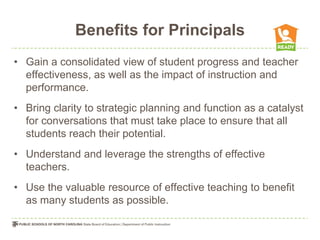 Benefits for Principals
• Gain a consolidated view of student progress and teacher
  effectiveness, as well as the impact of instruction and
  performance.
• Bring clarity to strategic planning and function as a catalyst
  for conversations that must take place to ensure that all
  students reach their potential.
• Understand and leverage the strengths of effective
  teachers.
• Use the valuable resource of effective teaching to benefit
  as many students as possible.
 