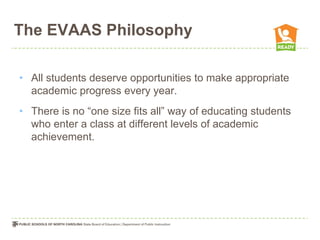 The EVAAS Philosophy

• All students deserve opportunities to make appropriate
  academic progress every year.
• There is no “one size fits all” way of educating students
  who enter a class at different levels of academic
  achievement.
 
