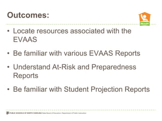 Outcomes:
• Locate resources associated with the
  EVAAS
• Be familiar with various EVAAS Reports
• Understand At-Risk and Preparedness
  Reports
• Be familiar with Student Projection Reports
 