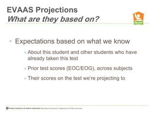 EVAAS Projections
What are they based on?

• Expectations based on what we know
    » About this student and other students who have
      already taken this test
    » Prior test scores (EOC/EOG), across subjects
    » Their scores on the test we’re projecting to
 
