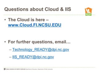 Questions about Cloud & IIS

• The Cloud is here –
  www.Cloud.FI.NCSU.EDU


• For further questions, email…
  – Technology_READY@dpi.nc.gov
  – IIS_READY@dpi.nc.gov
 