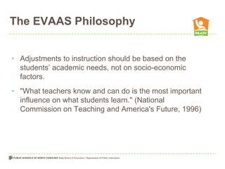 The EVAAS Philosophy


• Adjustments to instruction should be based on the
  students’ academic needs, not on socio-economic
  factors.
• "What teachers know and can do is the most important
  influence on what students learn." (National
  Commission on Teaching and America's Future, 1996)
 