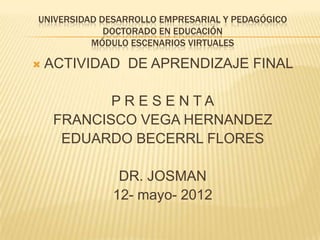 UNIVERSIDAD DESARROLLO EMPRESARIAL Y PEDAGÓGICO
             DOCTORADO EN EDUCACIÓN
          MÓDULO ESCENARIOS VIRTUALES

   ACTIVIDAD DE APRENDIZAJE FINAL

            PR E S E NTA
     FRANCISCO VEGA HERNANDEZ
      EDUARDO BECERRL FLORES

               DR. JOSMAN
              12- mayo- 2012
 