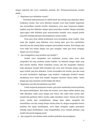 dengan maksimal jika siswa melakukan penilaian diri. Pertanyan-pertanyaan tersebut
adalah :
  1. Bagaimana saya melakukan sesuatu?
           Penekanan pada pertanyaan ini adalah teknik dan strategi yang digunakan dalam
      melakukan sesuatu. Saat siswa diberikan masalah, siswa akan berpikir bagaimana
      cara memecahkan masalah tersebut. Selanjutnya, siswa akan menyususn langkah-
      langkah yang bisa dilakukan sebagai upaya pemecahan masalah. Dengan menyadari
      upaya-upaya telah dilakukan guna menyelesaikan masalah, siswa menjadi penilai
      yang baik terhadap pekerjaan dan pengalaman mereka sendiri.
            Peran guru disini adalah memberikan siswa kesempatan untuk mandiri. Akan
      tetapi jika langkah yang dilakukan siswa kurang tepat, guru bisa memberikan
      alternatif cara dan strategi dalam mengatasi permasalahan tersebut. Perlu diingat, jika
      siswa tidak bisa belajar dengan cara guru mengajar, maka guru harus mengajar
      dengan cara siswa belajar.
  2. Apa sesungguhnya yang membuat saya berpikir ?
            Setelah siswa mengetahui cara melakukan sesuatu, maka siswa akan
      mengetahui hal yang membuat mereka berpikir. Ini berkaitan dengan objek yang
      akan mereka lakukan. Dalam melakukan sesuatu, jika kita mengetahui objeknya
      maka pekerjaan menjadi lebih bermakna dan siswa akan berusaha dengan upaya-
      upaya terbaik yang bisa dilakukan. Untuk mewujudkan hal tersebut, guru dan orang
      tua perlu memberikan lingkungan yang kondusif. Lingkungan kondusif mampu
      mendukung siswa untuk terus berpikir mengenai eksistensi dirinya dalam kaitan
      dengan apa yang sementara mereka hadapi dan lakoni.
  3. Bagaimana saya tahu jika pekerjaan saya baik?
            Untuk menjawab pertanyaan tersebut, guru perlu memberikan kriteria penilaian
      dan tujuan pembelajaran. Dari kedua hal tersebut, siswa dapat melihat apakah yang
      telah dikerjakan sudah sesuai dengan atau belum. Jika sudah maka mereka akan
      memperoleh gambaran bahwa mereka sudah memahami materi. Namun jika belum
      sesuai, mereka akan menjadikannya sebagai dasar dalam mengubah dan
      memodifikasi cara dan strategi belajar mereka.selain itu, dengan mengetahui kriteria
      penilaian dan tujuan pembelajaran, siswa dapat mengukur tingkat pencapaian
      terhadap tujuan pembelajaran, yang mengakibatkan siswa menjadi pebelajar yang
      mandiri dan penuh tanggung jawab.
  4. Apa yang perlu saya lakukan untuk membuat perbaikan dan peningkatan

                                                                                           2
 