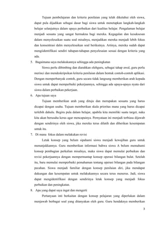 Tujuan pembelajaran dan kriteria penilaian yang telah diketahui oleh siswa,
  dapat pula dijadikan sebagai dasar bagi siswa untuk menetapkan langkah-langkah
  belajar selanjutnya dalam upaya perbaikan dari kualitas belajar. Pengalaman belajar
  menjadi sesuatu yang sangat bermakna bagi mereka. Kegagalan dan kesuksesan
  dalam menyelesaikan suatu soal misalnya, menjadikan mereka menjadi lebih fokus
  dan konsentrasi dalm menyelesaikan soal berikutnya. Artinya, mereka sudah dapat
  mengiidentifikasi sendiri tahapan-tahapan penyelesaian sesuai dengan kriteria yang
  ada.
5. Bagaimana saya melakukannya sehingga ada peningkatan
         Siswa perlu dibimbing dan diarahkan olehguru, sebagai tahap awal, guru perlu
  merinci dan mendeskripsikan kriteria penilaian dalam bentuk contoh-contoh aplikasi.
  Dengan memperbanyak contoh, guru secara tidak langsung memberikan arah kepada
  siswa untuk dapat memperbaiki pekerjaannya, sehingga ada upaya-upaya nyata dari
  siswa dalam perbaikan pekerjaan.
6. Apa tujuan saya
         Tujuan memberikan arah yang dituju dan merupakan sesuatu yang harus
  dicapai dengan usaha. Tujuan memberikan skala prioritas mana yang harus dicapai
  terlebih dahulu. Begiru pula dalam belajar, apabila kita memiliki suatu target, naka
  kita akan berusaha keras agar mencapainya. Pernyataan ini menjadi terbiasa dijawab
  dengan sendirinya oleh siswa, jika mereka terus dilatih dan diberikan kesempatan
  untuk itu.
7. Di mana fokus dalam melakukan revisi
         Letak konsep yang belum sipahami siswa menjadi kewajiban guru untuk
  menunjukkannya. Guru memberikan informasi bahwa siswa A belum memahami
  konsep pembagian perkalian misalnya, maka siswa dapat memulai perbaikan dan
  revisi pekerjaannya dengan mempermantap konsep operasi bilangan bulat. Setelah
  itu, baru memulai memperbaiki pemahaman tentang operasi bilangan pada bilangan
  pecahan. Siswa menjadi familiar dengan konsep penilaian diri, jika mendapat
  dukungan dan kesempatan untuk melakukannya secara terus menerus. Jadi, siswa
  dapat mengidentifikasi dengan sendirinya letak konsep yang menjadi fokus
  perbaikan dan peningkatan.
8. Apa yang dapat saya ingat dan mengerti
         Pertanyaan inti berkaitan dengan konsep pelajaran yang diperlukan dalam
  menjawab berbagai soal yang ditanyakan oleh guru. Guru hendaknya memberikan

                                                                                    3
 